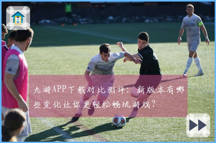 九游APP下载对比测评：新版本有哪些变化让你更轻松畅玩游戏？