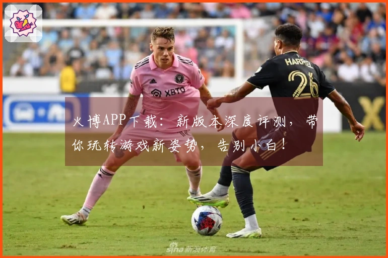 火博APP下载：新版本深度评测，带你玩转游戏新姿势，告别小白！