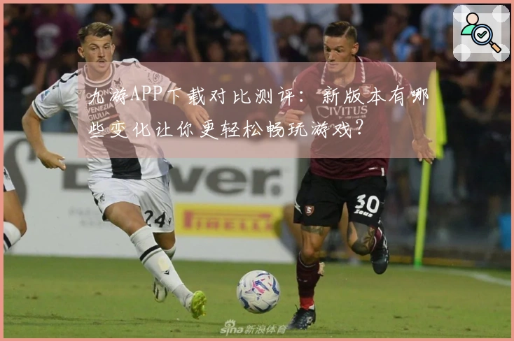 九游APP下载对比测评：新版本有哪些变化让你更轻松畅玩游戏？